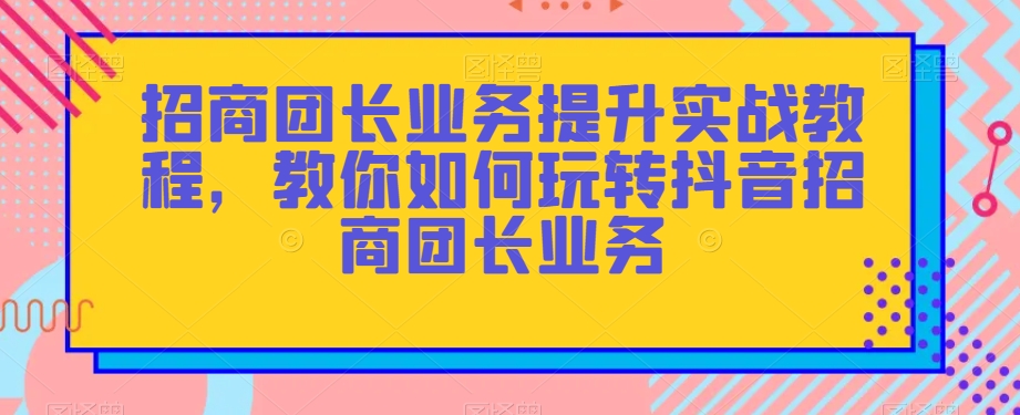 招商团长业务提升实战教程，教你如何玩转抖音招商团长业务